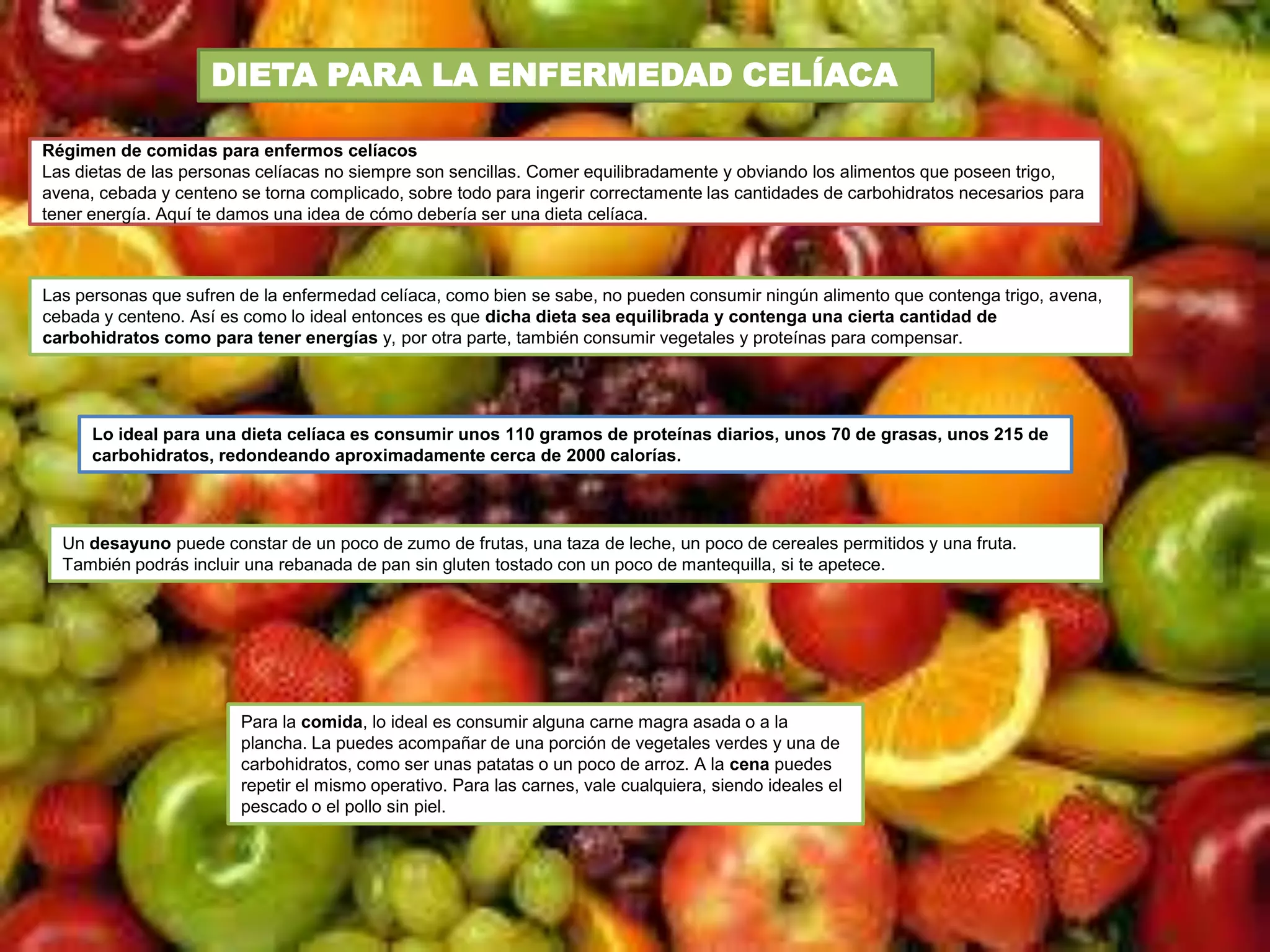 DIETA PARA LA ENFERMEDAD CELÍACA

Régimen de comidas para enfermos celíacos
Las dietas de las personas celíacas no siempre son sencillas. Comer equilibradamente y obviando los alimentos que poseen trigo,
avena, cebada y centeno se torna complicado, sobre todo para ingerir correctamente las cantidades de carbohidratos necesarios para
tener energía. Aquí te damos una idea de cómo debería ser una dieta celíaca.



Las personas que sufren de la enfermedad celíaca, como bien se sabe, no pueden consumir ningún alimento que contenga trigo, avena,
cebada y centeno. Así es como lo ideal entonces es que dicha dieta sea equilibrada y contenga una cierta cantidad de
carbohidratos como para tener energías y, por otra parte, también consumir vegetales y proteínas para compensar.




      Lo ideal para una dieta celíaca es consumir unos 110 gramos de proteínas diarios, unos 70 de grasas, unos 215 de
      carbohidratos, redondeando aproximadamente cerca de 2000 calorías.




  Un desayuno puede constar de un poco de zumo de frutas, una taza de leche, un poco de cereales permitidos y una fruta.
  También podrás incluir una rebanada de pan sin gluten tostado con un poco de mantequilla, si te apetece.




                        Para la comida, lo ideal es consumir alguna carne magra asada o a la
                        plancha. La puedes acompañar de una porción de vegetales verdes y una de
                        carbohidratos, como ser unas patatas o un poco de arroz. A la cena puedes
                        repetir el mismo operativo. Para las carnes, vale cualquiera, siendo ideales el
                        pescado o el pollo sin piel.
 