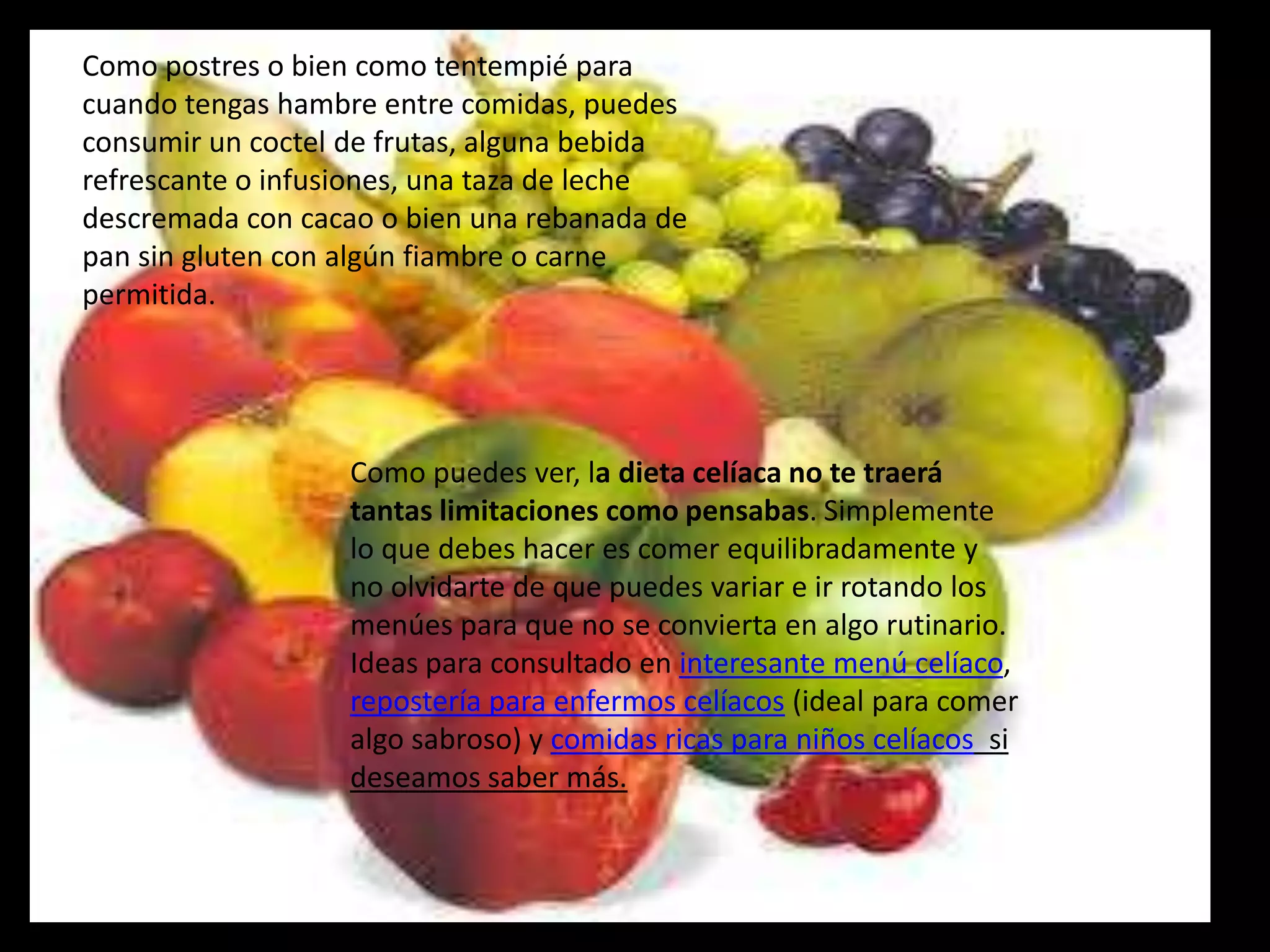 Como postres o bien como tentempié para
cuando tengas hambre entre comidas, puedes
consumir un coctel de frutas, alguna bebida
refrescante o infusiones, una taza de leche
descremada con cacao o bien una rebanada de
pan sin gluten con algún fiambre o carne
permitida.




                   Como puedes ver, la dieta celíaca no te traerá
                   tantas limitaciones como pensabas. Simplemente
                   lo que debes hacer es comer equilibradamente y
                   no olvidarte de que puedes variar e ir rotando los
                   menúes para que no se convierta en algo rutinario.
                   Ideas para consultado en interesante menú celíaco,
                   repostería para enfermos celíacos (ideal para comer
                   algo sabroso) y comidas ricas para niños celíacos si
                   deseamos saber más.
 