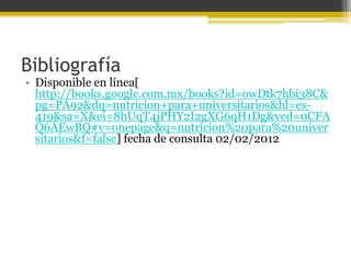 Bibliografía
• Disponible en línea[
  http://books.google.com.mx/books?id=owDtk7hbi38C&
  pg=PA92&dq=nutricion+para+universitarios&hl=es-
  419&sa=X&ei=8hUqT4jPHY2I2gXG6qH1Dg&ved=0CFA
  Q6AEwBQ#v=onepage&q=nutricion%20para%20univer
  sitarios&f=false] fecha de consulta 02/02/2012
 