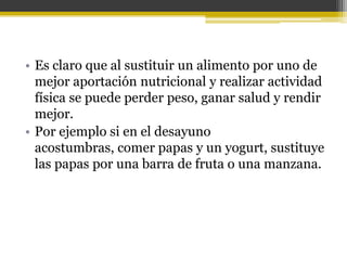 • Es claro que al sustituir un alimento por uno de
  mejor aportación nutricional y realizar actividad
  física se puede perder peso, ganar salud y rendir
  mejor.
• Por ejemplo si en el desayuno
  acostumbras, comer papas y un yogurt, sustituye
  las papas por una barra de fruta o una manzana.
 