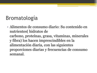 Bromatología
• Alimentos de consumo diario: Su contenido en
  nutrientes( hidratos de
  carbono, proteínas, grasa, vitaminas, minerales
  y fibra) los hacen imprescindibles en la
  alimentación diaria, con las siguientes
  proporciones diarias y frecuencias de consumo
  semanal.
 