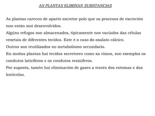 AS PLANTAS ELIMINAN SUBSTANCIAS
As plantas carecen de aparto excretor polo que os procesos de excreción
non están moi desenvolvidos.
Algúns refugos son almacenados, típicamente nos vacúolos das células
vexetais de diferentes tecidos. Este é o caso do oxalato cálcico.
Outros son reutilizados no metabolismo secundario.
En moitas plantas hai tecidos secretores como xa vimos, son exemplos os
condutos laticíferos e os condutos resiníferos.
Por suposto, tamén hai eliminación de gases a través dos estomas e das
lenticelas.
 