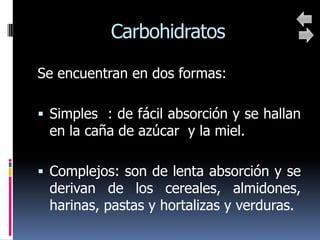 Carbohidratos

Se encuentran en dos formas:

 Simples : de fácil absorción y se hallan
 en la caña de azúcar y la miel.

 Complejos: son de lenta absorción y se
 derivan de los cereales, almidones,
 harinas, pastas y hortalizas y verduras.
 