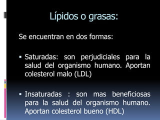 Lípidos o grasas:

Se encuentran en dos formas:

 Saturadas: son perjudiciales para la
 salud del organismo humano. Aportan
 colesterol malo (LDL)

 Insaturadas : son mas beneficiosas
 para la salud del organismo humano.
 Aportan colesterol bueno (HDL)
 
