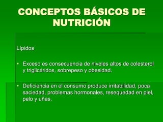 CONCEPTOS BÁSICOS DE
NUTRICIÓN
Lípidos
 Exceso es consecuencia de niveles altos de colesterol
y triglicéridos, sobrepeso y obesidad.
 Deficiencia en el consumo produce irritabilidad, poca
saciedad, problemas hormonales, resequedad en piel,
pelo y uñas.
 