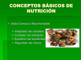 CONCEPTOS BÁSICOS DE
NUTRICIÓN
 Dieta Correcta o Recomendable
 Integridad: ser completa
 Cantidad: ser suficiente
 Equilibrio: ser equilibrada
 Seguridad: ser inocua
 