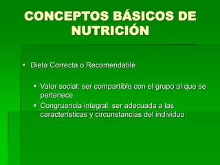 CONCEPTOS BÁSICOS DE
NUTRICIÓN
 Dieta Correcta o Recomendable
 Valor social: ser compartible con el grupo al que se
pertenece
 Congruencia integral: ser adecuada a las
características y circunstancias del individuo
 