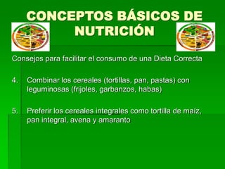 CONCEPTOS BÁSICOS DE
NUTRICIÓN
Consejos para facilitar el consumo de una Dieta Correcta
4. Combinar los cereales (tortillas, pan, pastas) con
leguminosas (frijoles, garbanzos, habas)
5. Preferir los cereales integrales como tortilla de maíz,
pan integral, avena y amaranto
 