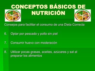 CONCEPTOS BÁSICOS DE
NUTRICIÓN
Consejos para facilitar el consumo de una Dieta Correcta
6. Optar por pescado y pollo sin piel
7. Consumir huevo con moderación
8. Utilizar pocas grasas, aceites, azúcares y sal al
preparar los alimentos
 