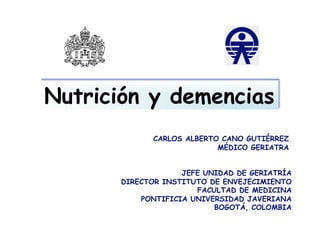 Nutrición y demencias
             CARLOS ALBERTO CANO GUTIÉRREZ
                           MÉDICO GERIATRA


                    JEFE UNIDAD DE GERIATRÍA
       DIRECTOR INSTITUTO DE ENVEJECIMIENTO
                       FACULTAD DE MEDICINA
           PONTIFICIA UNIVERSIDAD JAVERIANA
                           BOGOTÁ, COLOMBIA
 