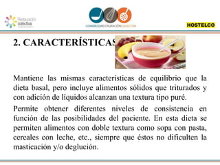 2. CARACTERÍSTICAS:
Mantiene las mismas características de equilibrio que la
dieta basal, pero incluye alimentos sólidos que triturados y
con adición de líquidos alcanzan una textura tipo puré.
Permite obtener diferentes niveles de consistencia en
función de las posibilidades del paciente. En esta dieta se
permiten alimentos con doble textura como sopa con pasta,
cereales con leche, etc., siempre que éstos no dificulten la
masticación y/o deglución.
 