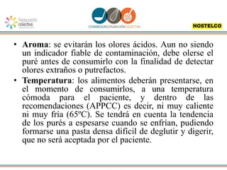 • Aroma: se evitarán los olores ácidos. Aun no siendo
un indicador fiable de contaminación, debe olerse el
puré antes de consumirlo con la finalidad de detectar
olores extraños o putrefactos.
• Temperatura: los alimentos deberán presentarse, en
el momento de consumirlos, a una temperatura
cómoda para el paciente, y dentro de las
recomendaciones (APPCC) es decir, ni muy caliente
ni muy fría (65ºC). Se tendrá en cuenta la tendencia
de los purés a espesarse cuando se enfrían, pudiendo
formarse una pasta densa difícil de deglutir y digerir,
que no será aceptada por el paciente.
 