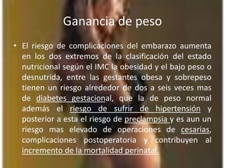 Ganancia de pesoEl riesgo de complicaciones del embarazo aumenta en los dos extremos de la clasificación del estado nutricional según el IMC la obesidad y el bajo peso o desnutrida, entre las gestantes obesa y sobrepeso tienen un riesgo alrededor de dos a seis veces mas de diabetes gestacional, que la de peso normal además el riesgo de sufrir de hipertensión y posterior a esta el riesgo de preclampsiay es aun un riesgo mas elevado de operaciones de cesarias, complicaciones postoperatoria y contribuyen al incremento de la mortalidad perinatal.