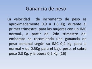Ganancia de peso  La velocidad  de incremento de peso es aproximadamente 0,9 a 1.8 Kg. durante el primer trimestre .para las mujeres con un IMC normal., a partir del 2do trimestre del embarazo se recomienda una ganancia de peso semanal según su IMC 0,4 Kg. para la normal y de 0,5Kg para el bajo peso, el sobre peso 0,3 Kg. y la obesa 0,2 Kg. (16)