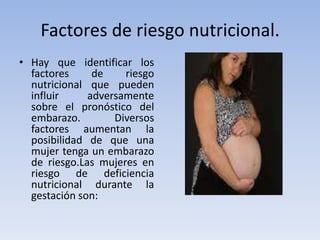 Factores de riesgo nutricional.Hay que identificar los factores de riesgo nutricional que pueden influir adversamente sobre el pronóstico del embarazo. Diversos factores aumentan la posibilidad de que una mujer tenga un embarazo de riesgo.Las mujeres en riesgo de deficiencia nutricional durante la gestación son:
