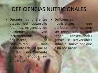 DEFICIENCIAS NUTRICIONALESDurante las diferentes etapas del desarrollo fetal las exigencias de nutrientes se ven incrementadas y, finalmente, se consumirán más elementos de los que se utilizan normalmente durante períodos sin embarazo.Deficiencias nutricionales que perfectamente pueden ser prevenidas, pueden tener consecuencias graves e irreversibles sobre el nuevo ser que está por nacer.