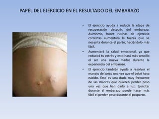 PAPEL DEL EJERCICIO EN EL RESULTADO DEL EMBARAZOEl ejercicio ayuda a reducir la etapa de recuperación después del embarazo. Asimismo, hacer rutinas de ejercicio correctas aumentará la fuerza que se necesita durante el parto, haciéndolo más fácil. Aumentará la salud emocional, ya que reducirá tu estrés y esto hará más sencillo el ser una nueva madre durante la experiencia del embarazo.El ejercicio también ayuda a resolver el manejo del peso una vez que el bebé haya nacido. Esto es una duda muy frecuente de las madres que quieren perder peso una vez que han dado a luz. Ejercitar durante el embarazo puede hacer más fácil el perder peso durante el posparto.