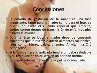 ConclusionesEl período de gestación de la mujer es una fase importante, tanto para la madre como para el feto, ya que si no existe el cuidado especial que amerita, ambos corren riesgos de transmisión de enfermedades o hasta la muerte.Durante éste periodo la madre debe de consumir alimentos que la nutran e inferir alimentos saludables, tales como: hierro, calcio, vitamina A, vitamina C y acido fólico,Si la madre hace lo indicado tendrá un bebé saludable y su restauración física será en un período normal.Es importante mantener la talla y el peso adecuado.