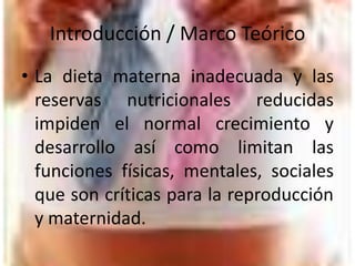 Introducción / Marco TeóricoLa dieta materna inadecuada y las reservas nutricionales reducidas impiden el normal crecimiento y desarrollo así como limitan las funciones físicas, mentales, sociales que son críticas para la reproducción y maternidad. 