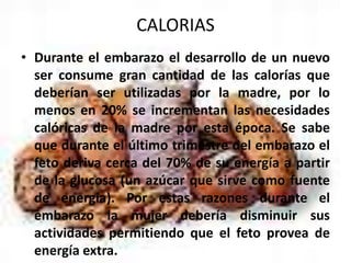 CALORIASDurante el embarazo el desarrollo de un nuevo ser consume gran cantidad de las calorías que deberían ser utilizadas por la madre, por lo menos en 20% se incrementan las necesidades calóricas de la madre por esta época. Se sabe que durante el último trimestre del embarazo el feto deriva cerca del 70% de su energía a partir de la glucosa (un azúcar que sirve como fuente de energía). Por estas razones durante el embarazo la mujer debería disminuir sus actividades permitiendo que el feto provea de energía extra.