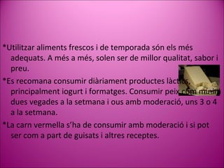 * Utilitzar aliments  frescos i de temporada  són els més adequats. A més a més, solen ser de millor qualitat,  sabor i preu. * Es recomana consumir diàriament productes làctics, principalment iogurt i formatges .   Consumir peix com mínim dues vegades a la setmana i ous amb moderació, uns 3 o 4 a la setmana. * La carn vermella s’ha de consumir amb moderació i si pot ser com a part de guisats i altres receptes. 