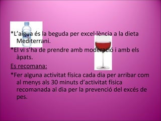 *L’aigua és la beguda per excel·lència a la dieta  Mediterrani.  *El vi s’ha de prendre amb moderació i amb els àpats. Es recomana: * Fer alguna activitat física cada dia per arribar com al menys als 30 minuts d’activitat física recomanada al dia  per la  prevenció del excés de  pes . 