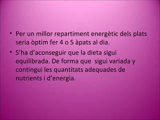 Per un millor repartiment energètic dels plats seria òptim fer 4 o 5 àpats al dia. S’ha d’aconseguir que la dieta sigui equilibrada. De forma que  sigui variada y contingui les quantitats adequades de nutrients i d’energia.  