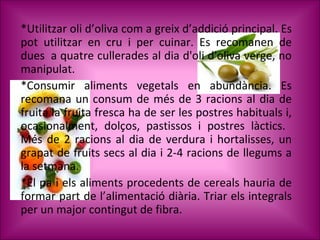 *Utilitzar oli d’oliva com a greix d’addició principal. Es pot utilitzar en cru i per cuinar.   Es recomanen de dues  a quatre cullerades al dia d'oli d'oliva verge, no manipulat. * Consumir aliments vegetals en abundància. Es recomana un consum de més de 3 racions al dia de fruita la fruita fresca ha de ser les postres habituals i, ocasionalment, dolços, pastissos i postres làctics.  Més de 2 racions al dia de verdura i hortalisses, un grapat de fruits secs al dia i 2-4 racions de llegums a la setmana.  *El pa i els aliments procedents de cereals hauria de formar part de l’alimentació diària. Triar els integrals per un major contingut de fibra.  