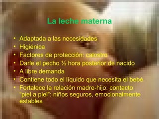 La leche materna
• Adaptada a las necesidades
• Higiénica
• Factores de protección: calostro
• Darle el pecho ½ hora posterior de nacido
• A libre demanda
• Contiene todo el líquido que necesita el bebé
• Fortalece la relación madre-hijo: contacto
“piel a piel”: niños seguros, emocionalmente
estables
 