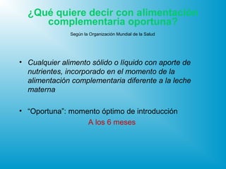 ¿Qué quiere decir con alimentación
complementaria oportuna?
Según la Organización Mundial de la Salud
• Cualquier alimento sólido o líquido con aporte de
nutrientes, incorporado en el momento de la
alimentación complementaria diferente a la leche
materna
• “Oportuna”: momento óptimo de introducción
A los 6 meses
 