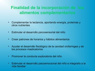 Finalidad de la incorporación de los
alimentos complementarios
• Complementar la lactancia, aportando energía, proteínas y
otros nutrientes
• Estimular el desarrollo psicosensorial del niño
• Crear patrones de horarios y hábitos alimentarios
• Ayudar el desarrollo fisiológico de la cavidad orofaríngea y de
los procesos masticatorios
• Promover la conducta exploratoria del niño
• Estimular el desarrollo psicoemocional del niño e integrarlo a la
vida familiar
 