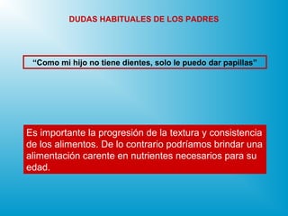 Es importante la progresión de la textura y consistencia
de los alimentos. De lo contrario podríamos brindar una
alimentación carente en nutrientes necesarios para su
edad.
“Como mi hijo no tiene dientes, solo le puedo dar papillas”
DUDAS HABITUALES DE LOS PADRES
 