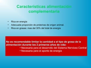 Características alimentación
complementaria
• Rica en energía
• Adecuada proporción de proteínas de orígen animal.
• Rica en grasas: mas del 30% del total de energía
No es recomendable limitar la cantidad o el tipo de grasa de laNo es recomendable limitar la cantidad o el tipo de grasa de la
aalimentación durante los 2 primeros años de vida:limentación durante los 2 primeros años de vida:
• Necesaria para el desarrollo del Sistema Nervioso Central
• Necesaria para el aporte de energía
 