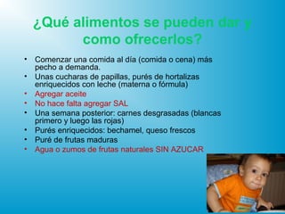 ¿Qué alimentos se pueden dar y
como ofrecerlos?
• Comenzar una comida al día (comida o cena) más
pecho a demanda.
• Unas cucharas de papillas, purés de hortalizas
enriquecidos con leche (materna o fórmula)
• Agregar aceite
• No hace falta agregar SAL
• Una semana posterior: carnes desgrasadas (blancas
primero y luego las rojas)
• Purés enriquecidos: bechamel, queso frescos
• Puré de frutas maduras
• Agua o zumos de frutas naturales SIN AZUCAR
 