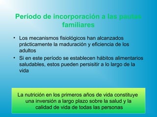 Período de incorporación a las pautas
familiares
• Los mecanismos fisiológicos han alcanzados
prácticamente la maduración y eficiencia de los
adultos
• Si en este período se establecen hábitos alimentarios
saludables, estos pueden persisitir a lo largo de la
vida
La nutrición en los primeros años de vida constituye
una inversión a largo plazo sobre la salud y la
calidad de vida de todas las personas
 