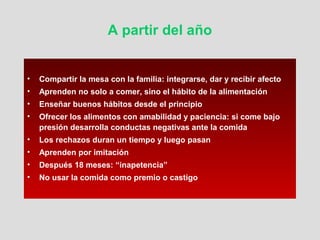 A partir del año
• Compartir la mesa con la familia: integrarse, dar y recibir afecto
• Aprenden no solo a comer, sino el hábito de la alimentación
• Enseñar buenos hábitos desde el principio
• Ofrecer los alimentos con amabilidad y paciencia: si come bajo
presión desarrolla conductas negativas ante la comida
• Los rechazos duran un tiempo y luego pasan
• Aprenden por imitación
• Después 18 meses: “inapetencia”
• No usar la comida como premio o castigo
 