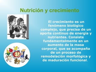 El crecimiento es un
fenómeno biológico
complejo, que precisa de un
aporte continuo de energía y
nutrientes. Consiste
fundamentalmente en un
aumento de la masa
corporal, que se acompaña
de un proceso de
remodelación morfológica y
de maduración funcional.
Nutrición y crecimiento
 