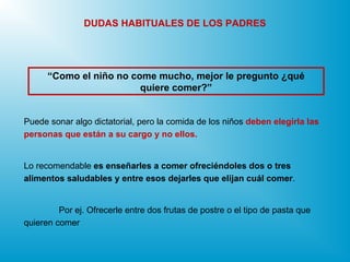 Puede sonar algo dictatorial, pero la comida de los niños deben elegirla las
personas que están a su cargo y no ellos.
Lo recomendable es enseñarles a comer ofreciéndoles dos o tres
alimentos saludables y entre esos dejarles que elijan cuál comer.
Por ej. Ofrecerle entre dos frutas de postre o el tipo de pasta que
quieren comer
“Como el niño no come mucho, mejor le pregunto ¿qué
quiere comer?”
DUDAS HABITUALES DE LOS PADRES
 
