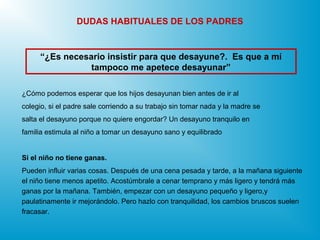 ¿Cómo podemos esperar que los hijos desayunan bien antes de ir al
colegio, si el padre sale corriendo a su trabajo sin tomar nada y la madre se
salta el desayuno porque no quiere engordar? Un desayuno tranquilo en
familia estimula al niño a tomar un desayuno sano y equilibrado
Si el niño no tiene ganas.
Pueden influir varias cosas. Después de una cena pesada y tarde, a la mañana siguiente
el niño tiene menos apetito. Acostúmbrale a cenar temprano y más ligero y tendrá más
ganas por la mañana. También, empezar con un desayuno pequeño y ligero,y
paulatinamente ir mejorándolo. Pero hazlo con tranquilidad, los cambios bruscos suelen
fracasar.
“¿Es necesario insistir para que desayune?. Es que a mí
tampoco me apetece desayunar”
DUDAS HABITUALES DE LOS PADRES
 