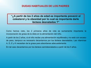 “¿A partir de los 2 años de edad es importante prevenir el
colesterol y la obesidad por lo cual es importante darle
lácteos desnatados ?”
DUDAS HABITUALES DE LOS PADRES
Como hemos visto, los 2 primeros años de vida es sumamente importante la
incorporación de grasa de la dieta en la alimentación del niño.
A partir de los 2 años, si el niño recibe una alimentación equilibrada y no está con exceso
de peso, tampoco es necesario decantarnos por los lácteos desnatados. Las vitaminas
A, D, E y K necesitan de la grasa para absorberse adecuadamente.
En tal caso decantarnos por los lácteos semidesnatados a partir de los 5 años.
 