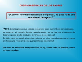 “¿Como el niño tiene tendencia a engordar, no pasa nada que
se saltee el desayuno ?”
DUDAS HABITUALES DE LOS PADRES
FALSO. Quienes piensan que saltarse el desayuno es un buen método para adelgazar,
se equivocan. Al contrario de esta creencia popular, se ha visto que el consumo del
desayuno puede ayudar a reducir o a mantener el peso corporal.
También, recientes estudios han observado que los niños con sobrepeso comen menos
en el desayuno y más en la cena que los niños de peso normal.
Por tanto, es importante desayunar como un rey, comer como un príncipe y cenar
como un mendigo.
 