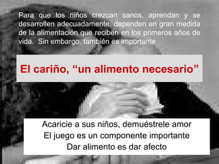 El cariño, “un alimento necesario”
Acaricie a sus niños, demuéstrele amor
El juego es un componente importante
Dar alimento es dar afecto
Para que los niños crezcan sanos, aprendan y se
desarrollen adecuadamente, dependen en gran medida
de la alimentación que reciben en los primeros años de
vida. Sin embargo, también es importante
 