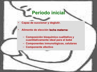 Período inicial
• Capaz de succionar y deglutir.
• Alimento de elección leche maternaleche materna:
– Composición bioquímica cualitativa y
cuantitativamente ideal para el bebé
– Componentes inmunológicos, celulares
– Componente afectivo
 