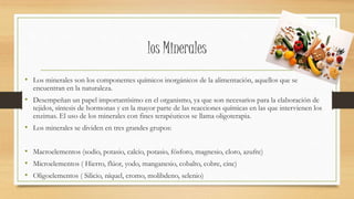 los Minerales
• Los minerales son los componentes químicos inorgánicos de la alimentación, aquellos que se
encuentran en la naturaleza.
• Desempeñan un papel importantísimo en el organismo, ya que son necesarios para la elaboración de
tejidos, síntesis de hormonas y en la mayor parte de las reacciones químicas en las que intervienen los
enzimas. El uso de los minerales con fines terapéuticos se llama oligoterapia.
• Los minerales se dividen en tres grandes grupos:
• Macroelementos (sodio, potasio, calcio, potasio, fósforo, magnesio, cloro, azufre)
• Microelementos ( Hierro, flúor, yodo, manganesio, cobalto, cobre, cinc)
• Oligoelementos ( Silicio, níquel, cromo, molibdeno, selenio)
 