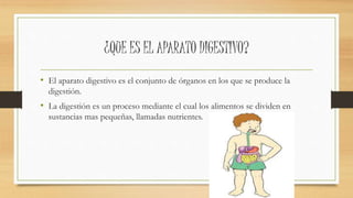 ¿QUE ES EL APARATO DIGESTIVO?
• El aparato digestivo es el conjunto de órganos en los que se produce la
digestión.
• La digestión es un proceso mediante el cual los alimentos se dividen en
sustancias mas pequeñas, llamadas nutrientes.
 
