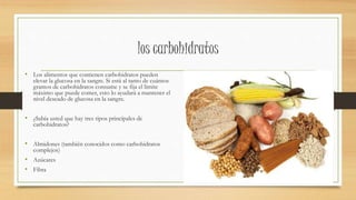 los carbohidratos
• Los alimentos que contienen carbohidratos pueden
elevar la glucosa en la sangre. Si está al tanto de cuántos
gramos de carbohidratos consume y se fija el límite
máximo que puede comer, esto lo ayudará a mantener el
nivel deseado de glucosa en la sangre.
• ¿Sabía usted que hay tres tipos principales de
carbohidratos?
• Almidones (también conocidos como carbohidratos
complejos)
• Azúcares
• Fibra
 