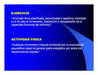 EJERCICIO 
“ Actividad física planificada, estructurada y repetitiva, orientada 
a un fin para el incremento, mantención o recuperación de la 
capacidad funcional del individuo” . 



ACTIVIDAD FISICA 
“ Cualquier movimiento corporal producido por la musculatura 
esquelética capaz de generar gasto energético por sobre los 
requerimientos basales”
 