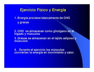 Ejercicio Físico y Energía 

1. Energía proviene básicamente de CHO 
  y grasas 


2. CHO  se almacenan como glicógeno en el 
hígado y músculos 
3. Grasas se almacenan en el tejido adiposo y 
músculos 


4.  Durante el ejercicio los músculos 
convierten la energía en movimiento y calor.
 