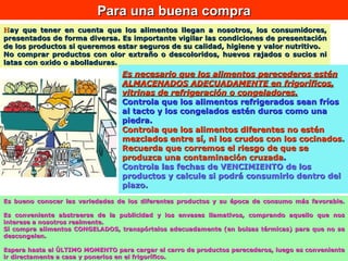 H ay que tener en cuenta que los alimentos llegan a nosotros, los consumidores, presentados de forma diversa. Es importante vigilar las condiciones de presentación de los productos si queremos estar seguros de su calidad, higiene y valor nutritivo.  No comprar productos con olor extraño o descoloridos, huevos rajados o sucios ni latas con oxido o abolladuras. Es bueno conocer las variedades de los diferentes productos y su época de consumo más favorable. Es conveniente abstraerse de la publicidad y los envases llamativos, comprando aquello que nos interese a nosotros realmente. Si compra alimentos CONGELADOS, transpórtelos adecuadamente (en bolsas térmicas) para que no se descongelen. Espera hasta el ÚLTIMO MOMENTO para cargar el carro de productos perecederos, luego es conveniente ir directamente a casa y ponerlos en el frigorífico. Para una buena compra Es necesario que los alimentos perecederos estén ALMACENADOS ADECUADAMENTE en frigoríficos, vitrinas de refrigeración o congeladores.   Controla que los alimentos refrigerados sean fríos al tacto y los congelados estén duros como una piedra. Controla que los alimentos diferentes no estén mezclados entre sí, ni los crudos con los cocinados .  Recuerda que corremos el riesgo de que se produzca una contaminación cruzada . Controla las fechas de VENCIMIENTO de los productos y calcule si podrá consumirlo dentro del plazo.                                                  