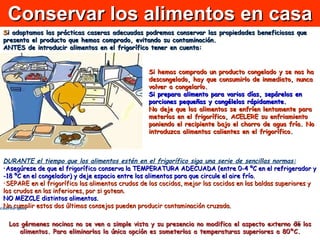 Conservar los alimentos en casa S i adoptamos las prácticas caseras adecuadas podremos conservar las propiedades beneficiosas que presenta el producto que hemos comprado, evitando su contaminación.   ANTES de introducir alimentos en el frigorífico tener en cuenta: DURANTE el tiempo que los alimentos estén en el frigorífico siga una serie de sencillas normas: Asegúrese de que el frigorífico conserva la TEMPERATURA ADECUADA (entre 0-4 ºC en el refrigerador y -18 ºC en el congelador) y deje espacio entre los alimentos para que circule el aire frío.  SEPARE en el frigorífico los alimentos crudos de los cocidos, mejor los cocidos en las baldas superiores y los crudos en las inferiores, por si gotean. NO MEZCLE distintos alimentos. No cumplir estos dos últimos consejos pueden producir contaminación cruzada.  Los gérmenes nocinos no se ven a simple vista y su presencia no modifica el aspecto externo de los alimentos. Para eliminarlos la única opción es someterlos a temperaturas superiores a 80ºC. ¿Debemos temer a todos los microorganismos? Los microorganismos, también llamados gérmenes o microbios, son seres vivos microscópicos de formas muy variadas. Se clasifican en  bacterias, virus y mohos .  En este curso hablaremos, sobre todo, de las  bacterias  porque son las que más protagonismo tienen en las enfermedades transmitidas a través de los alimentos. Pero ¡atención!, no todas las bacterias con las que entramos en contacto son dañinas. ¿Debemos temer a todos los microorganismos? Los microorganismos, también llamados gérmenes o microbios, son seres vivos microscópicos de formas muy variadas. Se clasifican en  bacterias, virus y mohos .  En este curso hablaremos, sobre todo, de las  bacterias  porque son las que más protagonismo tienen en las enfermedades transmitidas a través de los alimentos. Pero ¡atención!, no todas las bacterias con las que entramos en contacto son dañinas. ¿Debemos temer a todos los microorganismos? Los microorganismos, también llamados gérmenes o microbios, son seres vivos microscópicos de formas muy variadas. Se clasifican en  bacterias, virus y mohos .  En este curso hablaremos, sobre todo, de las  bacterias  porque son las que más protagonismo tienen en las enfermedades transmitidas a través de los alimentos. Pero ¡atención!, no todas las bacterias con las que entramos en contacto son dañinas. ¿Debemos temer a todos los microorganismos? Los microorganismos, también llamados gérmenes o microbios, son seres vivos microscópicos de formas muy variadas. Se clasifican en  bacterias, virus y mohos .  En este curso hablaremos, sobre todo, de las  bacterias  porque son las que más protagonismo tienen en las enfermedades transmitidas a través de los alimentos. Pero ¡atención!, no todas las bacterias con las que entramos en contacto son dañinas. ¿Debemos temer a todos los microorganismos? Los microorganismos, también llamados gérmenes o microbios, son seres vivos microscópicos de formas muy variadas. Se clasifican en  bacterias, virus y mohos .  En este curso hablaremos, sobre todo, de las  bacterias  porque son las que más protagonismo tienen en las enfermedades transmitidas a través de los alimentos. Pero ¡atención!, no todas las bacterias con las que entramos en contacto son dañinas. Si hemos comprado un producto congelado y se nos ha descongelado, hay que consumirlo de inmediato, nunca volver a congelarlo.  Si prepara alimento para varios días, sepárelos en porciones pequeñas y congélelos rápidamente.   No deje que los alimentos se enfríen lentamente para meterlos en el frigorífico, ACELERE su enfriamiento poniendo el recipiente bajo el chorro de agua fría. No introduzca alimentos calientes en el frigorífico.                                                  Recuerde que:  